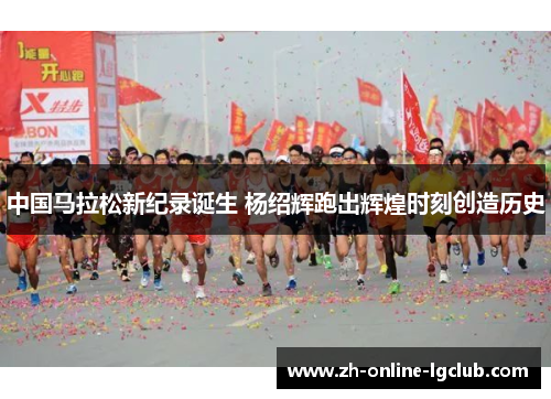 中国马拉松新纪录诞生 杨绍辉跑出辉煌时刻创造历史