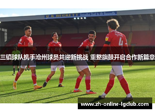 三镇球队携手沧州球员共迎新挑战 重整旗鼓开启合作新篇章