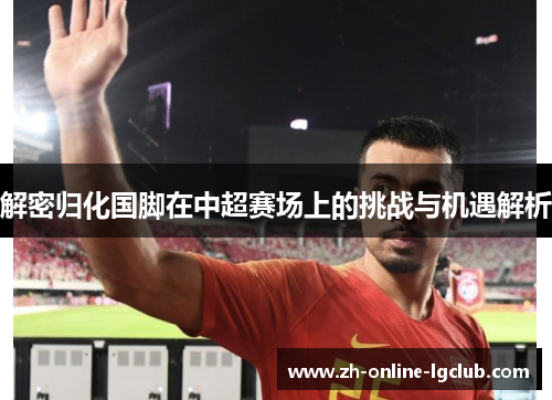 解密归化国脚在中超赛场上的挑战与机遇解析 解密归化国脚在中超赛场上的挑战与机遇解析