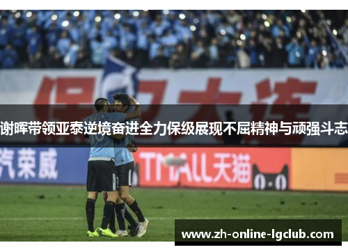 谢晖带领亚泰逆境奋进全力保级展现不屈精神与顽强斗志