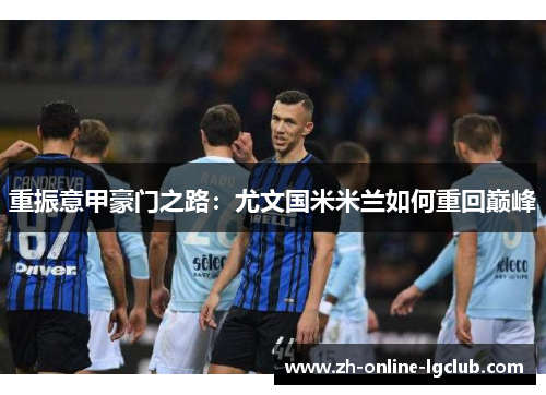 重振意甲豪门之路:尤文国米米兰如何重回巅峰 重振意甲豪门之路:尤文国米米兰如何重回巅峰