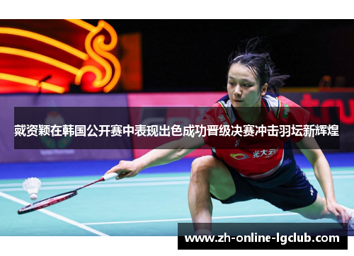 戴资颖在韩国公开赛中表现出色成功晋级决赛冲击羽坛新辉煌 戴资颖在韩国公开赛中表现出色成功晋级决赛冲击羽坛新辉煌