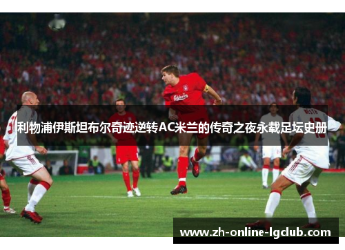 利物浦伊斯坦布尔奇迹逆转AC米兰的传奇之夜永载足坛史册 利物浦伊斯坦布尔奇迹逆转AC米兰的传奇之夜永载足坛史册