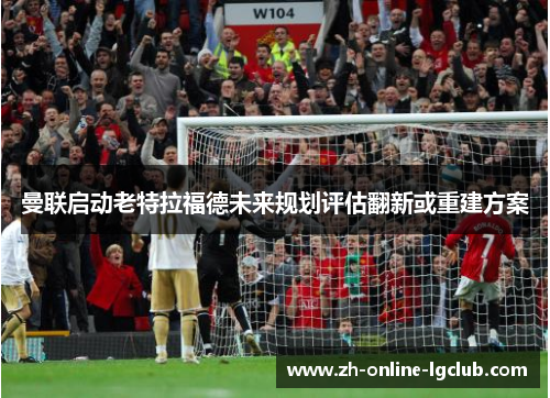 曼联启动老特拉福德未来规划评估翻新或重建方案 曼联启动老特拉福德未来规划评估翻新或重建方案