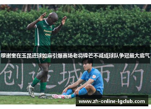 穆谢奎在玉昆进球如麻引爆赛场老将锋芒不减成球队争冠最大底气 穆谢奎在玉昆进球如麻引爆赛场老将锋芒不减成球队争冠最大底气