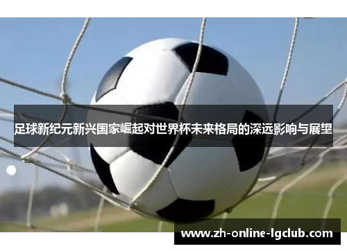 足球新纪元新兴国家崛起对世界杯未来格局的深远影响与展望