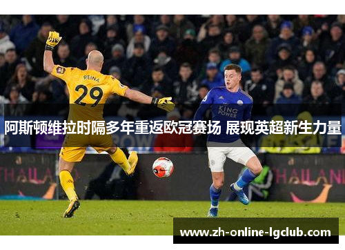 阿斯顿维拉时隔多年重返欧冠赛场 展现英超新生力量