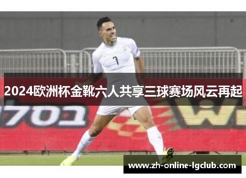 2024欧洲杯金靴六人共享三球赛场风云再起 2024欧洲杯金靴六人共享三球赛场风云再起