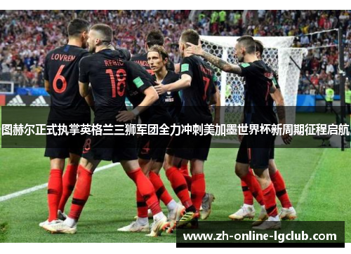 图赫尔正式执掌英格兰三狮军团全力冲刺美加墨世界杯新周期征程启航