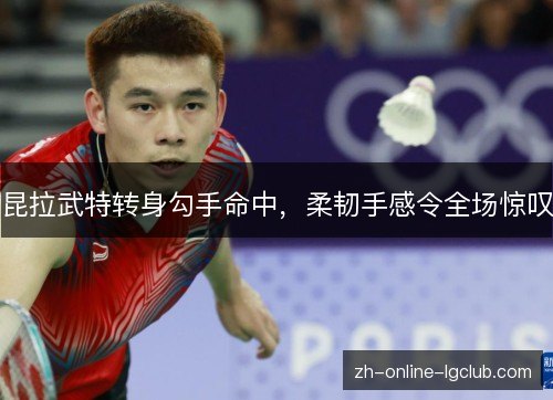 昆拉武特转身勾手命中,柔韧手感令全场惊叹 昆拉武特转身勾手命中,柔韧手感令全场惊叹