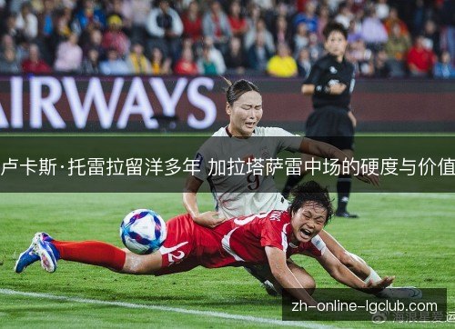 卢卡斯·托雷拉留洋多年 加拉塔萨雷中场的硬度与价值 卢卡斯·托雷拉留洋多年 加拉塔萨雷中场的硬度与价值